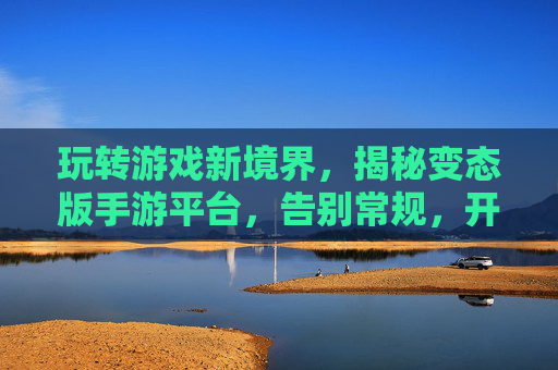 玩转游戏新境界,揭秘变态版手游平台,告别常规,开启无限可能
