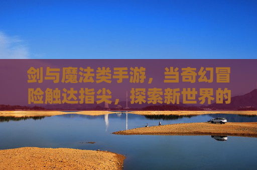 剑与魔法类手游，当奇幻冒险触达指尖，探索新世界的无限可能