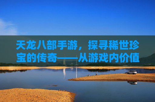 天龙八部手游,探寻稀世珍宝的传奇——从游戏内价值到玩家心中的至宝