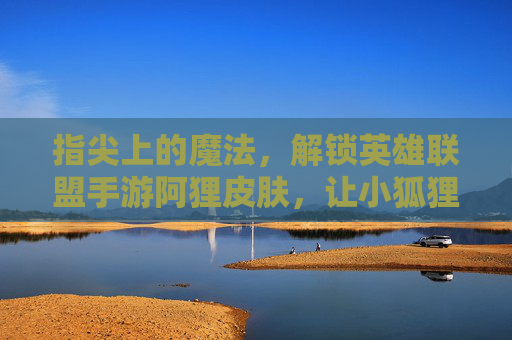 指尖上的魔法，解锁英雄联盟手游阿狸皮肤，让小狐狸的灵动与华丽在屏幕上闪耀
