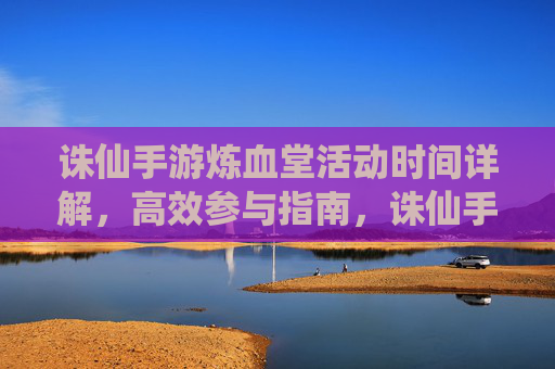 诛仙手游炼血堂活动时间详解,高效参与指南,诛仙手游炼血堂活动时间详解,高效参与指南