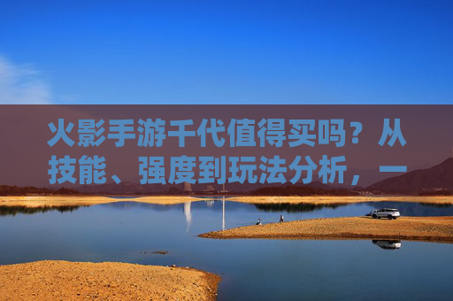 火影手游千代值得买吗？从技能、强度到玩法分析，一文说清！火影手游千代值得买吗？从技能、强度到玩法一文解析