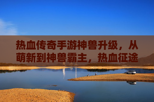 热血传奇手游神兽升级,从萌新到神兽霸主,热血征途的进阶之路,热血传奇神兽升级,从萌新到霸主的热血征途