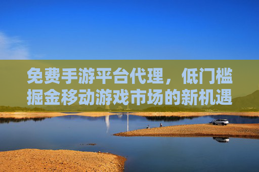 免费手游平台代理，低门槛掘金移动游戏市场的新机遇，轻松开启创业之旅，免费手游平台代理，低门槛掘金移动游戏市场，轻松开启创业之旅