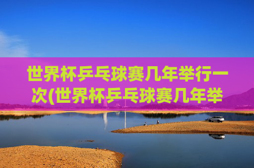 世界杯乒乓球赛几年举行一次(世界杯乒乓球赛几年举行一次比赛)