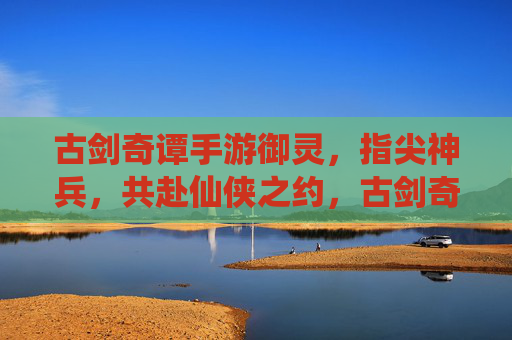 古剑奇谭手游御灵,指尖神兵,共赴仙侠之约,古剑奇谭手游御灵,指尖神兵,共赴仙侠之约