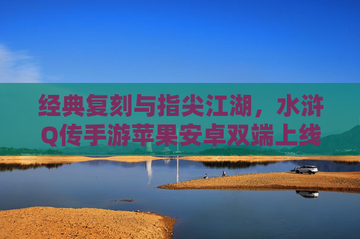经典复刻与指尖江湖，水浒Q传手游苹果安卓双端上线，重温梁山好汉热血篇章