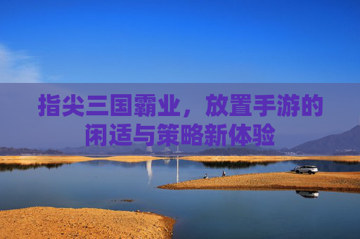 指尖三国霸业,放置手游的闲适与策略新体验