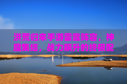 洪荒归来手游雷霆阵容，神魔集结，战力飙升的终极配置指南，洪荒归来手游雷霆阵容，神魔集结，战力飙升的终极配置指南