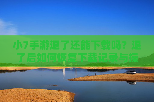 小7手游退了还能下载吗?退了后如何恢复下载记录与操作指南,小7手游退了还能下载吗?退后如何恢复下载记录与操作指南