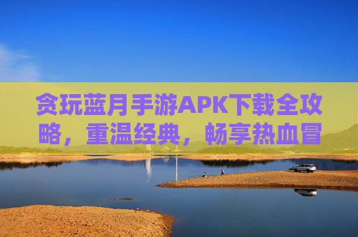 贪玩蓝月手游APK下载全攻略,重温经典,畅享热血冒险,贪玩蓝月手游APK下载全攻略,重温经典,畅享热血冒险