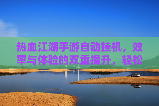 热血江湖手游自动挂机，效率与体验的双重提升，轻松享受经典江湖，热血江湖手游自动挂机，效率与体验双重提升，轻松享受经典江湖