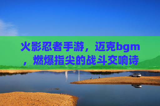 火影忍者手游,迈克bgm,燃爆指尖的战斗交响诗