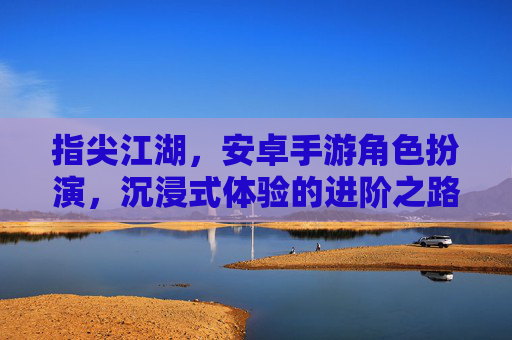 指尖江湖，安卓手游角色扮演，沉浸式体验的进阶之路，指尖江湖，安卓手游角色扮演，沉浸式体验的进阶之路