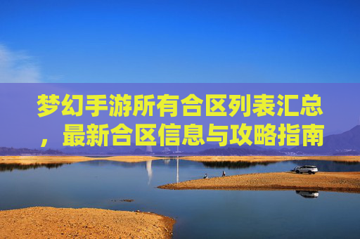 梦幻手游所有合区列表汇总,最新合区信息与攻略指南,梦幻手游所有合区列表汇总,最新合区信息与攻略指南