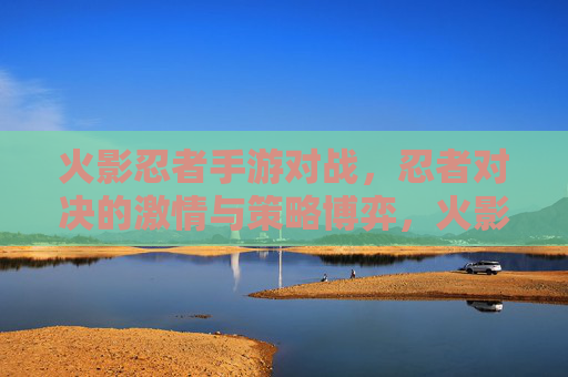 火影忍者手游对战，忍者对决的激情与策略博弈，火影忍者手游对战，忍者对决的激情与策略博弈