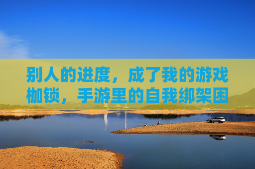 别人的进度，成了我的游戏枷锁，手游里的自我绑架困境，别人的进度，成了我的游戏枷锁，手游里的自我绑架困境