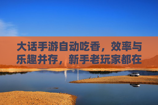 大话手游自动吃香,效率与乐趣并存,新手老玩家都在用的技巧