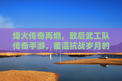烽火传奇再燃,敌后武工队传奇手游,重温抗战岁月的红色热血与策略博弈,烽火传奇再燃,敌后武工队传奇手游,重温抗战岁月的红色热血与策略博弈