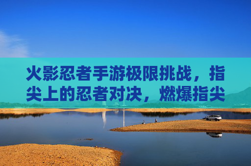 火影忍者手游极限挑战,指尖上的忍者对决,燃爆指尖的忍者传奇,火影忍者手游极限挑战,指尖上的忍者对决燃爆传奇