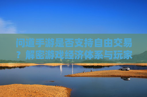 问道手游是否支持自由交易？解密游戏经济体系与玩家交易体验，问道手游是否支持自由交易？解密游戏经济体系与玩家交易体验