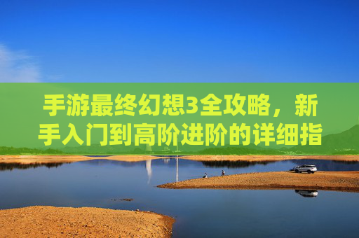 手游最终幻想3全攻略，新手入门到高阶进阶的详细指南