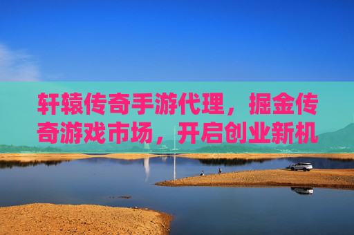 轩辕传奇手游代理,掘金传奇游戏市场,开启创业新机遇,轩辕传奇手游代理,掘金传奇游戏市场,开启创业新机遇