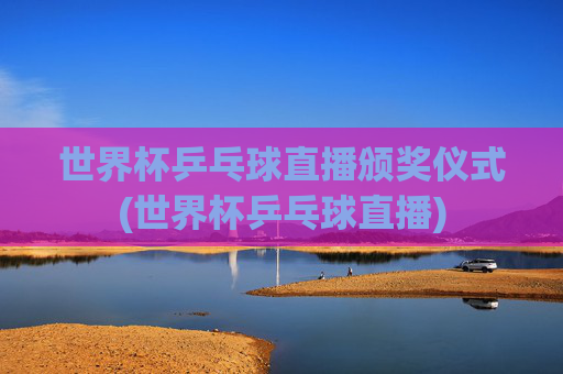 世界杯乒乓球直播颁奖仪式(世界杯乒乓球直播)
