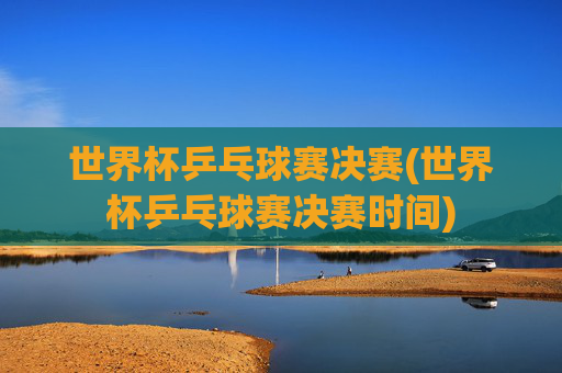世界杯乒乓球赛决赛(世界杯乒乓球赛决赛时间)