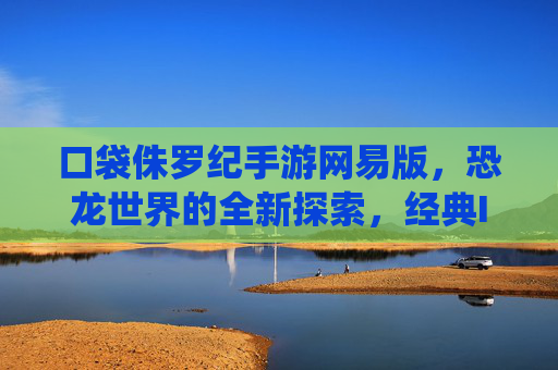 口袋侏罗纪手游网易版,恐龙世界的全新探索,经典IP的现代化演绎
