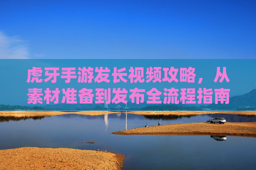 虎牙手游发长视频攻略,从素材准备到发布全流程指南
