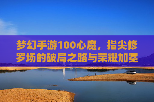 梦幻手游100心魔,指尖修罗场的破局之路与荣耀加冕,梦幻手游100心魔,指尖修罗场的破局之路与荣耀加冕