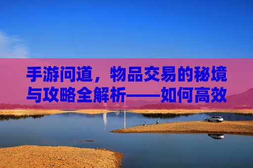 手游问道,物品交易的秘境与攻略全解析——如何高效卖掉你的游戏宝贝?