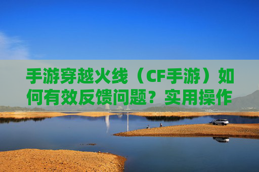 手游穿越火线(CF手游)如何有效反馈问题?实用操作指南与技巧