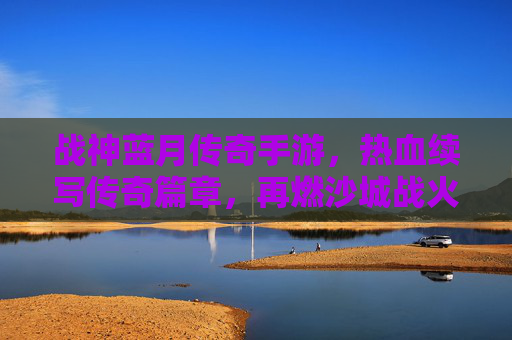 战神蓝月传奇手游,热血续写传奇篇章,再燃沙城战火,战神蓝月传奇手游,热血续写传奇篇章,再燃沙城战火