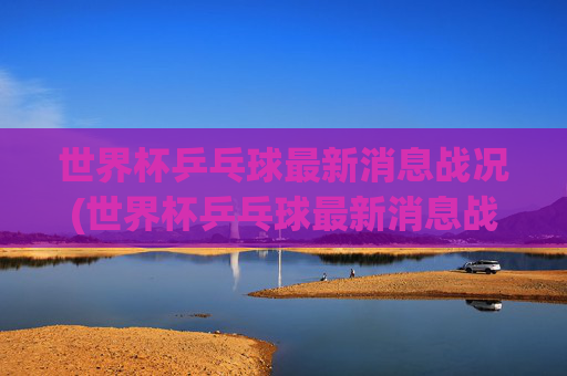 世界杯乒乓球最新消息战况(世界杯乒乓球最新消息战况查询)