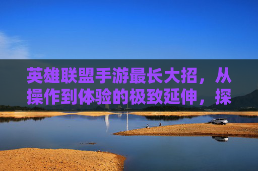 英雄联盟手游最长大招,从操作到体验的极致延伸,探索技能释放的巅峰之美,英雄联盟手游最长大招,从操作到体验的极致延伸,探索技能释放的巅峰之美