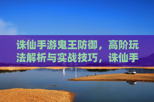 诛仙手游鬼王防御,高阶玩法解析与实战技巧,诛仙手游鬼王防御高阶玩法解析与实战技巧