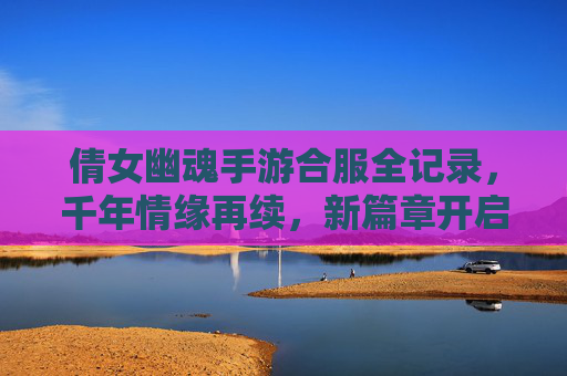 倩女幽魂手游合服全记录，千年情缘再续，新篇章开启，倩女幽魂手游合服全记录，千年情缘再续，新篇章开启