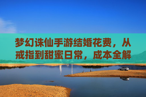 梦幻诛仙手游结婚花费，从戒指到甜蜜日常，成本全解析，梦幻诛仙手游结婚花费，从戒指到甜蜜日常，成本全解析