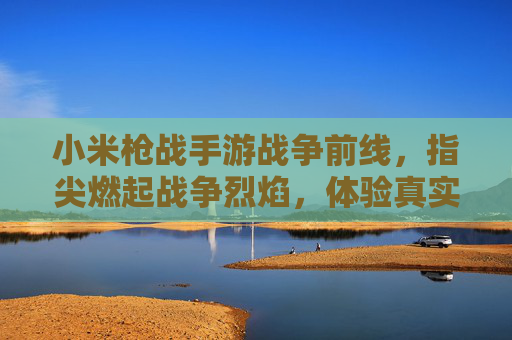 小米枪战手游战争前线,指尖燃起战争烈焰,体验真实枪战激情