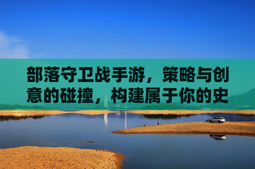 部落守卫战手游,策略与创意的碰撞,构建属于你的史诗守护王国,部落守卫战手游,策略与创意的碰撞,构建属于你的史诗守护王国