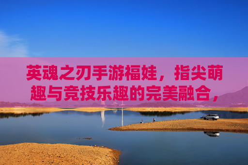 英魂之刃手游福娃,指尖萌趣与竞技乐趣的完美融合,英魂之刃手游福娃,指尖萌趣与竞技乐趣的完美融合