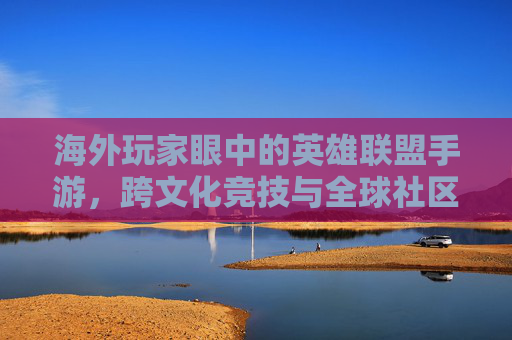 海外玩家眼中的英雄联盟手游，跨文化竞技与全球社区的数字共鸣