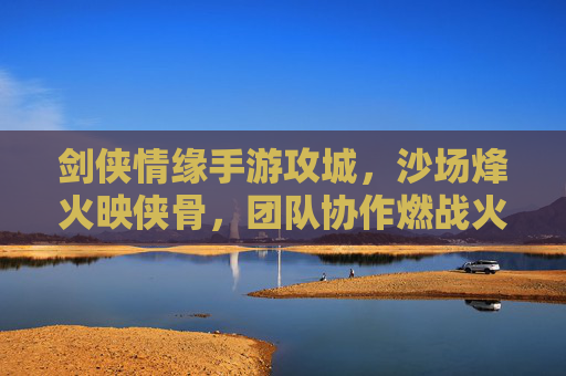 剑侠情缘手游攻城,沙场烽火映侠骨,团队协作燃战火