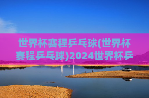 世界杯赛程乒乓球(世界杯赛程乒乓球)2024世界杯乒乓球赛程完整安排