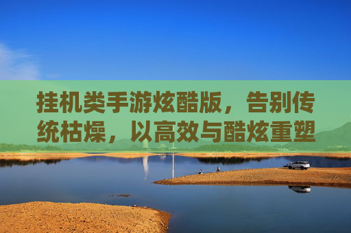 挂机类手游炫酷版,告别传统枯燥,以高效与酷炫重塑成长体验,挂机类手游炫酷版,高效酷炫重塑成长体验,告别传统枯燥