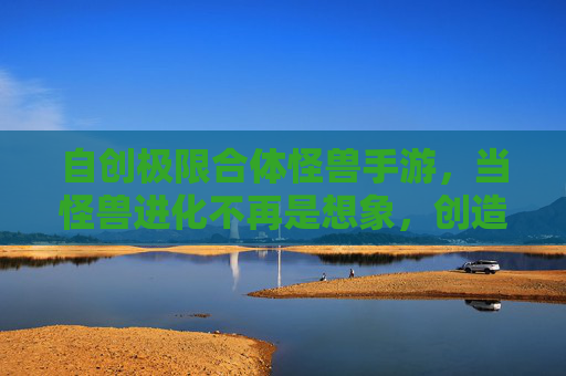 自创极限合体怪兽手游,当怪兽进化不再是想象,创造属于自己的超神合体!自创极限合体怪兽手游,进化超神,创造专属超神合体!