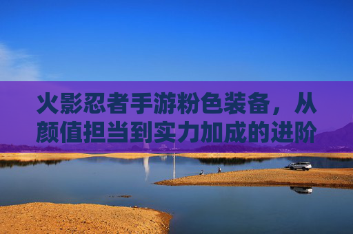 火影忍者手游粉色装备,从颜值担当到实力加成的进阶之路