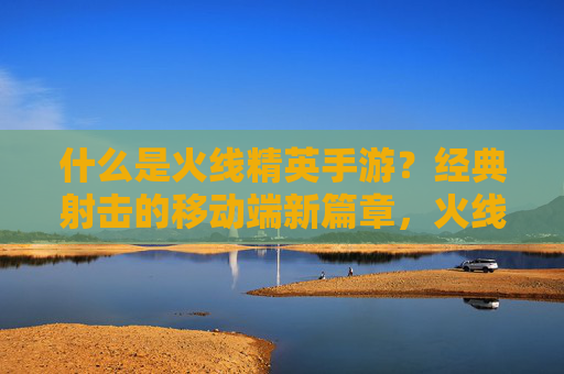 什么是火线精英手游？经典射击的移动端新篇章，火线精英手游，经典射击的移动端新篇章